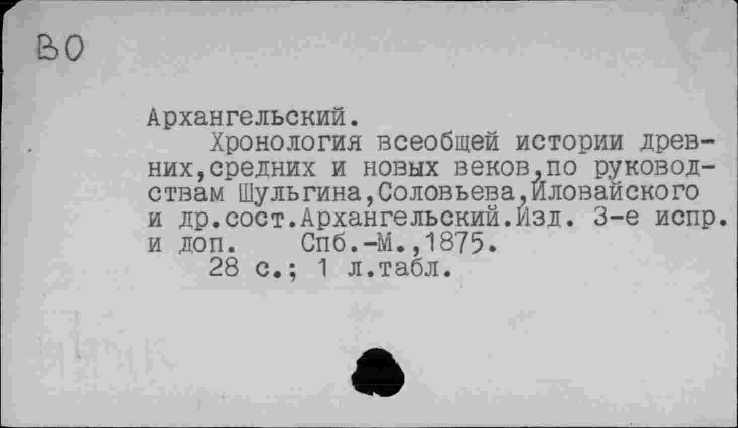 ﻿во
Архангельский.
Хронология всеобщей истории древних, средних и новых веков,по руководствам Шульгина,Соловьева,Иловайского и др.сост.Архангельский.Изд. 3-є испр. и доп. Спб.-М.,1875.
28 с.; 1 л.табл.